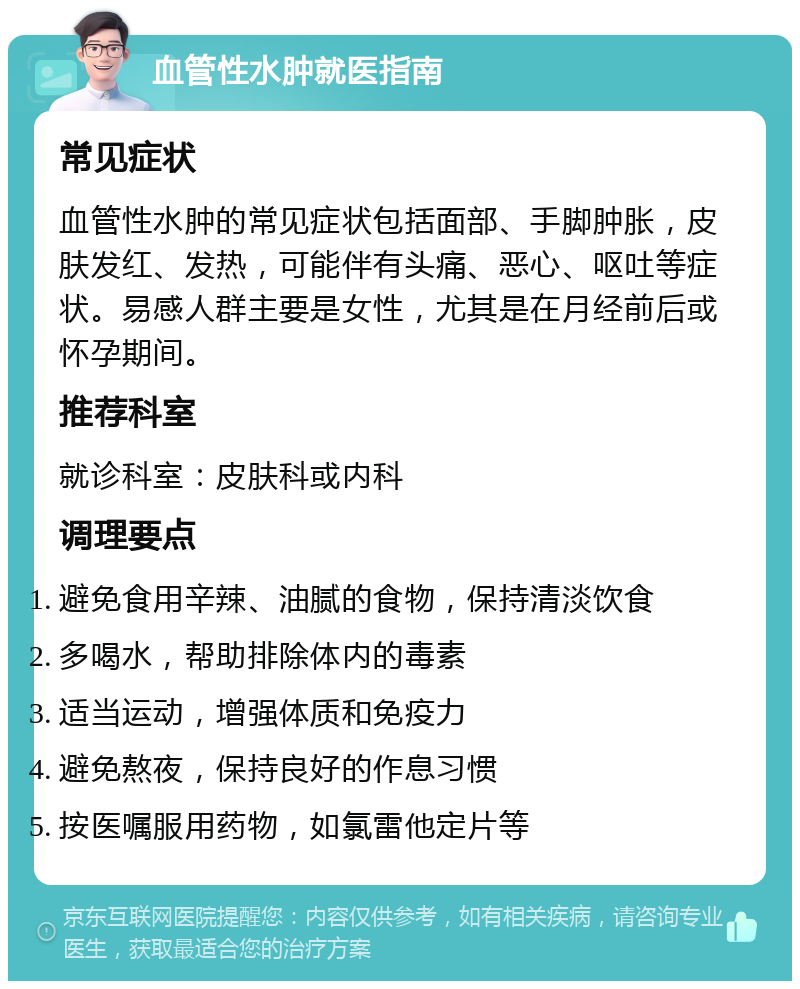 血管性水肿就医指南 常见症状 血管性水肿的常见症状包括面部、手脚肿胀，皮肤发红、发热，可能伴有头痛、恶心、呕吐等症状。易感人群主要是女性，尤其是在月经前后或怀孕期间。 推荐科室 就诊科室：皮肤科或内科 调理要点 避免食用辛辣、油腻的食物，保持清淡饮食 多喝水，帮助排除体内的毒素 适当运动，增强体质和免疫力 避免熬夜，保持良好的作息习惯 按医嘱服用药物，如氯雷他定片等