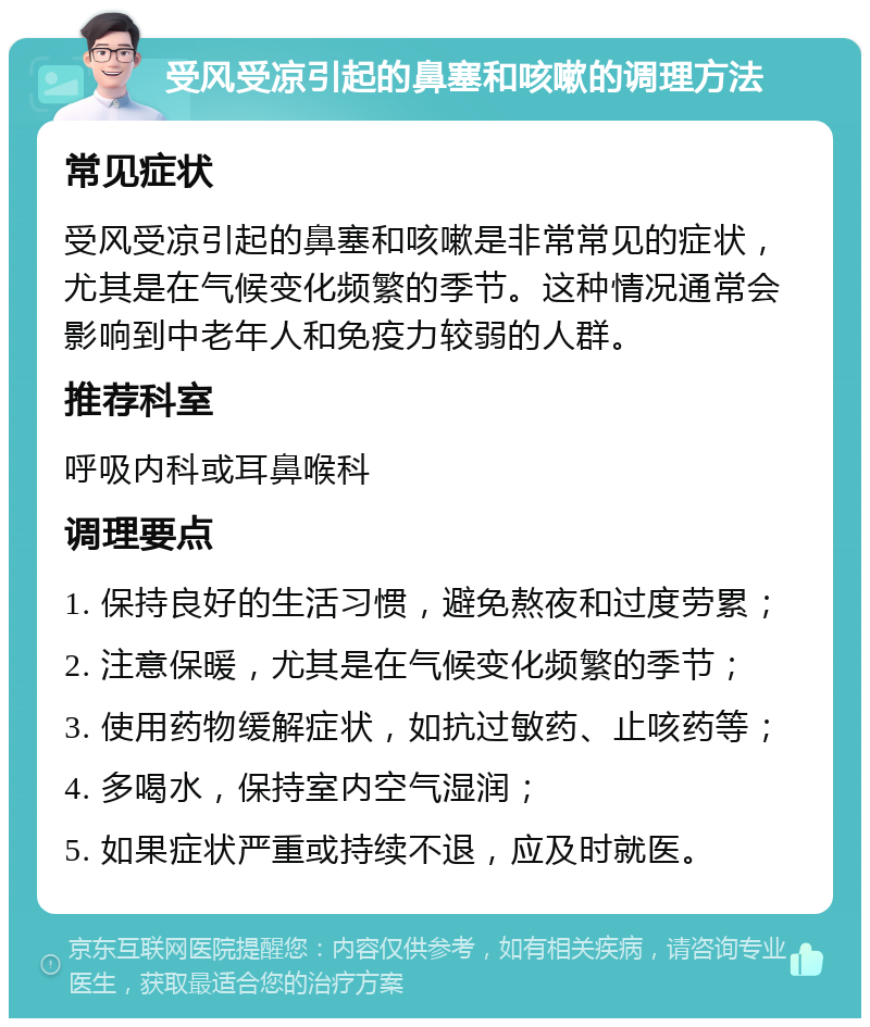 受风受凉引起的鼻塞和咳嗽的调理方法 常见症状 受风受凉引起的鼻塞和咳嗽是非常常见的症状，尤其是在气候变化频繁的季节。这种情况通常会影响到中老年人和免疫力较弱的人群。 推荐科室 呼吸内科或耳鼻喉科 调理要点 1. 保持良好的生活习惯，避免熬夜和过度劳累； 2. 注意保暖，尤其是在气候变化频繁的季节； 3. 使用药物缓解症状，如抗过敏药、止咳药等； 4. 多喝水，保持室内空气湿润； 5. 如果症状严重或持续不退，应及时就医。