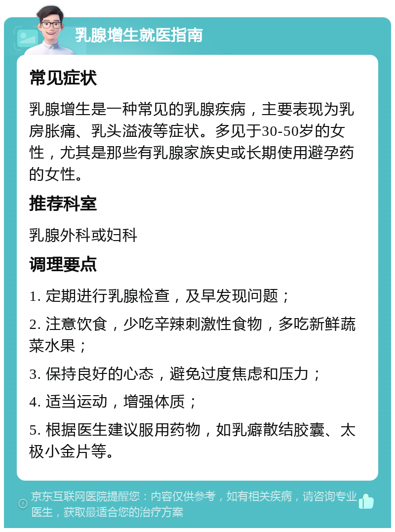 乳腺增生就医指南 常见症状 乳腺增生是一种常见的乳腺疾病，主要表现为乳房胀痛、乳头溢液等症状。多见于30-50岁的女性，尤其是那些有乳腺家族史或长期使用避孕药的女性。 推荐科室 乳腺外科或妇科 调理要点 1. 定期进行乳腺检查，及早发现问题； 2. 注意饮食，少吃辛辣刺激性食物，多吃新鲜蔬菜水果； 3. 保持良好的心态，避免过度焦虑和压力； 4. 适当运动，增强体质； 5. 根据医生建议服用药物，如乳癖散结胶囊、太极小金片等。