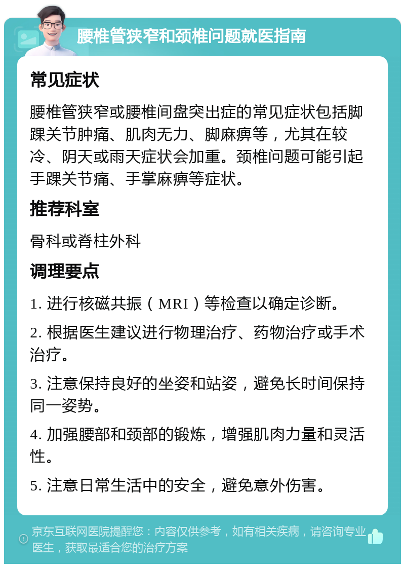 腰椎管狭窄和颈椎问题就医指南 常见症状 腰椎管狭窄或腰椎间盘突出症的常见症状包括脚踝关节肿痛、肌肉无力、脚麻痹等，尤其在较冷、阴天或雨天症状会加重。颈椎问题可能引起手踝关节痛、手掌麻痹等症状。 推荐科室 骨科或脊柱外科 调理要点 1. 进行核磁共振（MRI）等检查以确定诊断。 2. 根据医生建议进行物理治疗、药物治疗或手术治疗。 3. 注意保持良好的坐姿和站姿，避免长时间保持同一姿势。 4. 加强腰部和颈部的锻炼，增强肌肉力量和灵活性。 5. 注意日常生活中的安全，避免意外伤害。