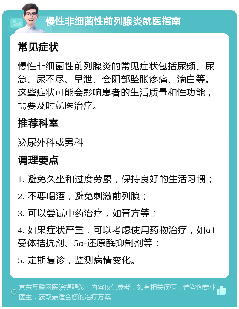 慢性非细菌性前列腺炎就医指南 常见症状 慢性非细菌性前列腺炎的常见症状包括尿频、尿急、尿不尽、早泄、会阴部坠胀疼痛、滴白等。这些症状可能会影响患者的生活质量和性功能，需要及时就医治疗。 推荐科室 泌尿外科或男科 调理要点 1. 避免久坐和过度劳累，保持良好的生活习惯； 2. 不要喝酒，避免刺激前列腺； 3. 可以尝试中药治疗，如膏方等； 4. 如果症状严重，可以考虑使用药物治疗，如α1受体拮抗剂、5α-还原酶抑制剂等； 5. 定期复诊，监测病情变化。