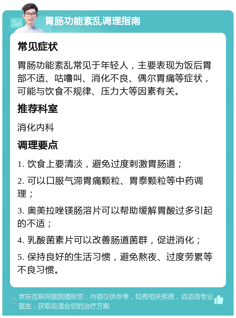 胃肠功能紊乱调理指南 常见症状 胃肠功能紊乱常见于年轻人，主要表现为饭后胃部不适、咕噜叫、消化不良、偶尔胃痛等症状，可能与饮食不规律、压力大等因素有关。 推荐科室 消化内科 调理要点 1. 饮食上要清淡，避免过度刺激胃肠道； 2. 可以口服气滞胃痛颗粒、胃泰颗粒等中药调理； 3. 奥美拉唑镁肠溶片可以帮助缓解胃酸过多引起的不适； 4. 乳酸菌素片可以改善肠道菌群，促进消化； 5. 保持良好的生活习惯，避免熬夜、过度劳累等不良习惯。