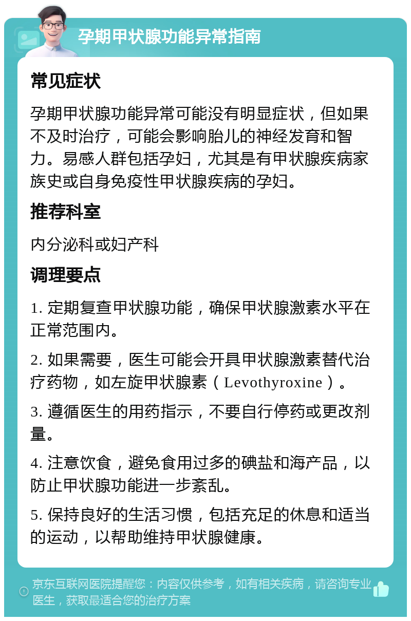 孕期甲状腺功能异常指南 常见症状 孕期甲状腺功能异常可能没有明显症状，但如果不及时治疗，可能会影响胎儿的神经发育和智力。易感人群包括孕妇，尤其是有甲状腺疾病家族史或自身免疫性甲状腺疾病的孕妇。 推荐科室 内分泌科或妇产科 调理要点 1. 定期复查甲状腺功能，确保甲状腺激素水平在正常范围内。 2. 如果需要，医生可能会开具甲状腺激素替代治疗药物，如左旋甲状腺素（Levothyroxine）。 3. 遵循医生的用药指示，不要自行停药或更改剂量。 4. 注意饮食，避免食用过多的碘盐和海产品，以防止甲状腺功能进一步紊乱。 5. 保持良好的生活习惯，包括充足的休息和适当的运动，以帮助维持甲状腺健康。