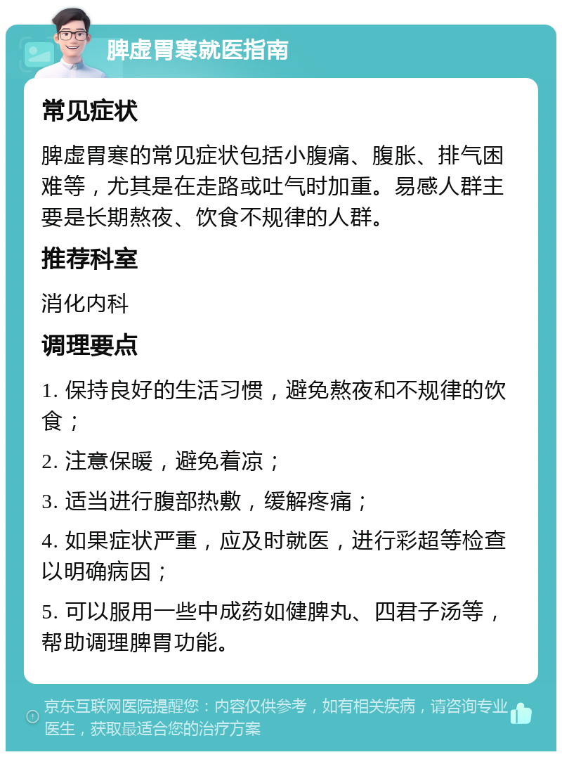 脾虚胃寒就医指南 常见症状 脾虚胃寒的常见症状包括小腹痛、腹胀、排气困难等，尤其是在走路或吐气时加重。易感人群主要是长期熬夜、饮食不规律的人群。 推荐科室 消化内科 调理要点 1. 保持良好的生活习惯，避免熬夜和不规律的饮食； 2. 注意保暖，避免着凉； 3. 适当进行腹部热敷，缓解疼痛； 4. 如果症状严重，应及时就医，进行彩超等检查以明确病因； 5. 可以服用一些中成药如健脾丸、四君子汤等，帮助调理脾胃功能。