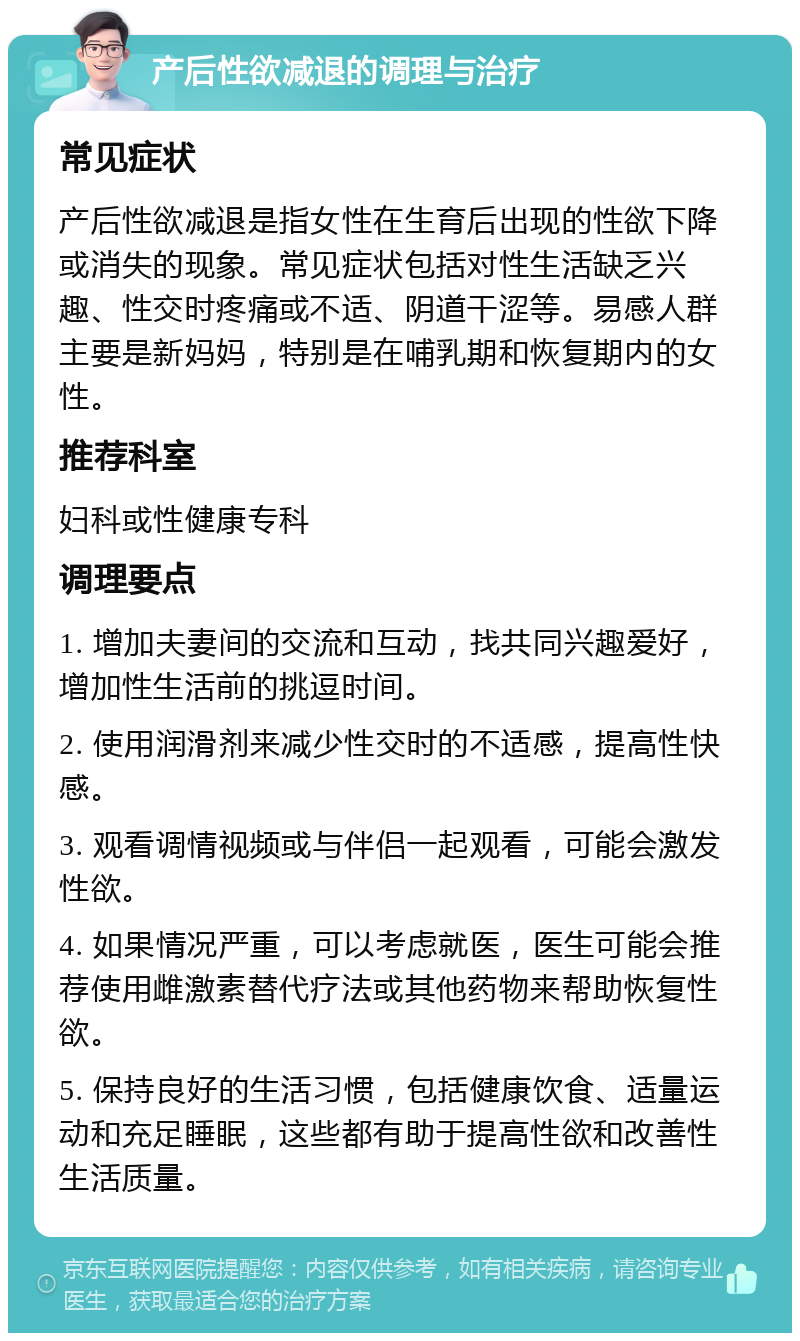 产后性欲减退的调理与治疗 常见症状 产后性欲减退是指女性在生育后出现的性欲下降或消失的现象。常见症状包括对性生活缺乏兴趣、性交时疼痛或不适、阴道干涩等。易感人群主要是新妈妈，特别是在哺乳期和恢复期内的女性。 推荐科室 妇科或性健康专科 调理要点 1. 增加夫妻间的交流和互动，找共同兴趣爱好，增加性生活前的挑逗时间。 2. 使用润滑剂来减少性交时的不适感，提高性快感。 3. 观看调情视频或与伴侣一起观看，可能会激发性欲。 4. 如果情况严重，可以考虑就医，医生可能会推荐使用雌激素替代疗法或其他药物来帮助恢复性欲。 5. 保持良好的生活习惯，包括健康饮食、适量运动和充足睡眠，这些都有助于提高性欲和改善性生活质量。