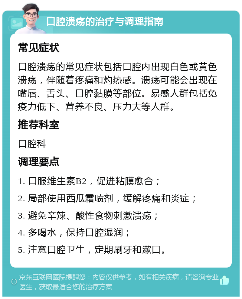 口腔溃疡的治疗与调理指南 常见症状 口腔溃疡的常见症状包括口腔内出现白色或黄色溃疡，伴随着疼痛和灼热感。溃疡可能会出现在嘴唇、舌头、口腔黏膜等部位。易感人群包括免疫力低下、营养不良、压力大等人群。 推荐科室 口腔科 调理要点 1. 口服维生素B2，促进粘膜愈合； 2. 局部使用西瓜霜喷剂，缓解疼痛和炎症； 3. 避免辛辣、酸性食物刺激溃疡； 4. 多喝水，保持口腔湿润； 5. 注意口腔卫生，定期刷牙和漱口。