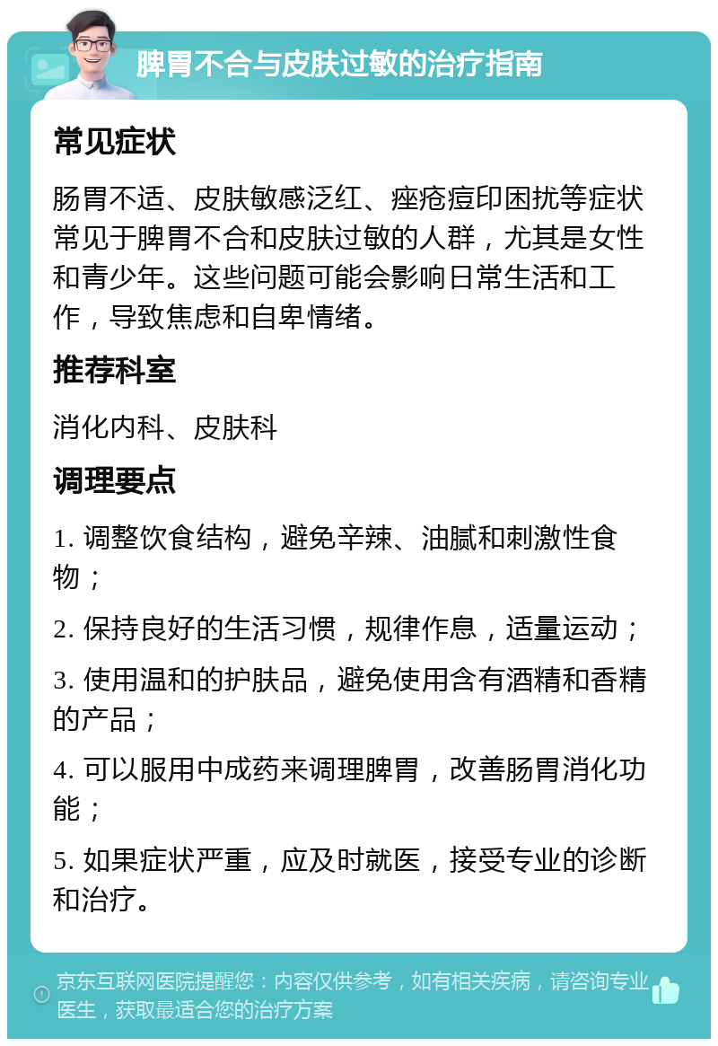 脾胃不合与皮肤过敏的治疗指南 常见症状 肠胃不适、皮肤敏感泛红、痤疮痘印困扰等症状常见于脾胃不合和皮肤过敏的人群，尤其是女性和青少年。这些问题可能会影响日常生活和工作，导致焦虑和自卑情绪。 推荐科室 消化内科、皮肤科 调理要点 1. 调整饮食结构，避免辛辣、油腻和刺激性食物； 2. 保持良好的生活习惯，规律作息，适量运动； 3. 使用温和的护肤品，避免使用含有酒精和香精的产品； 4. 可以服用中成药来调理脾胃，改善肠胃消化功能； 5. 如果症状严重，应及时就医，接受专业的诊断和治疗。