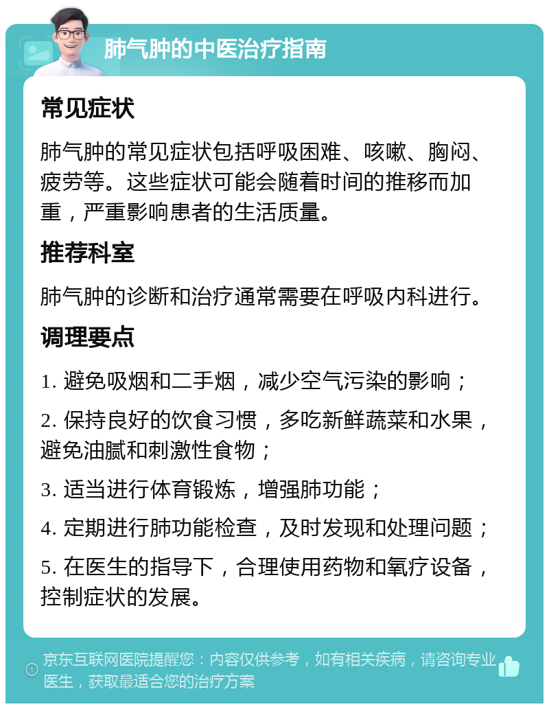 肺气肿的中医治疗指南 常见症状 肺气肿的常见症状包括呼吸困难、咳嗽、胸闷、疲劳等。这些症状可能会随着时间的推移而加重，严重影响患者的生活质量。 推荐科室 肺气肿的诊断和治疗通常需要在呼吸内科进行。 调理要点 1. 避免吸烟和二手烟，减少空气污染的影响； 2. 保持良好的饮食习惯，多吃新鲜蔬菜和水果，避免油腻和刺激性食物； 3. 适当进行体育锻炼，增强肺功能； 4. 定期进行肺功能检查，及时发现和处理问题； 5. 在医生的指导下，合理使用药物和氧疗设备，控制症状的发展。