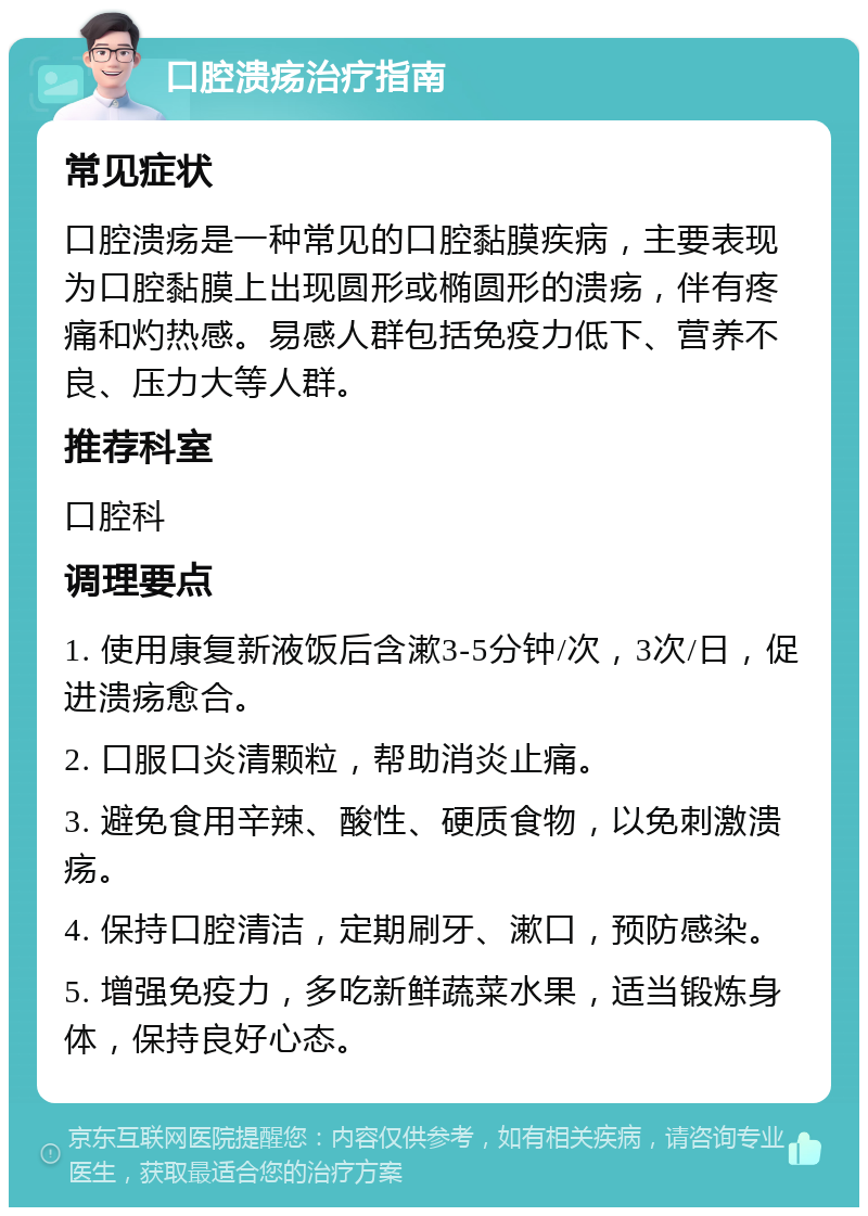 口腔溃疡治疗指南 常见症状 口腔溃疡是一种常见的口腔黏膜疾病，主要表现为口腔黏膜上出现圆形或椭圆形的溃疡，伴有疼痛和灼热感。易感人群包括免疫力低下、营养不良、压力大等人群。 推荐科室 口腔科 调理要点 1. 使用康复新液饭后含漱3-5分钟/次，3次/日，促进溃疡愈合。 2. 口服口炎清颗粒，帮助消炎止痛。 3. 避免食用辛辣、酸性、硬质食物，以免刺激溃疡。 4. 保持口腔清洁，定期刷牙、漱口，预防感染。 5. 增强免疫力，多吃新鲜蔬菜水果，适当锻炼身体，保持良好心态。