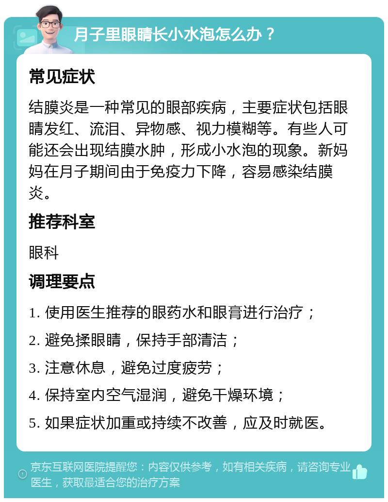 月子里眼睛长小水泡怎么办？ 常见症状 结膜炎是一种常见的眼部疾病，主要症状包括眼睛发红、流泪、异物感、视力模糊等。有些人可能还会出现结膜水肿，形成小水泡的现象。新妈妈在月子期间由于免疫力下降，容易感染结膜炎。 推荐科室 眼科 调理要点 1. 使用医生推荐的眼药水和眼膏进行治疗； 2. 避免揉眼睛，保持手部清洁； 3. 注意休息，避免过度疲劳； 4. 保持室内空气湿润，避免干燥环境； 5. 如果症状加重或持续不改善，应及时就医。