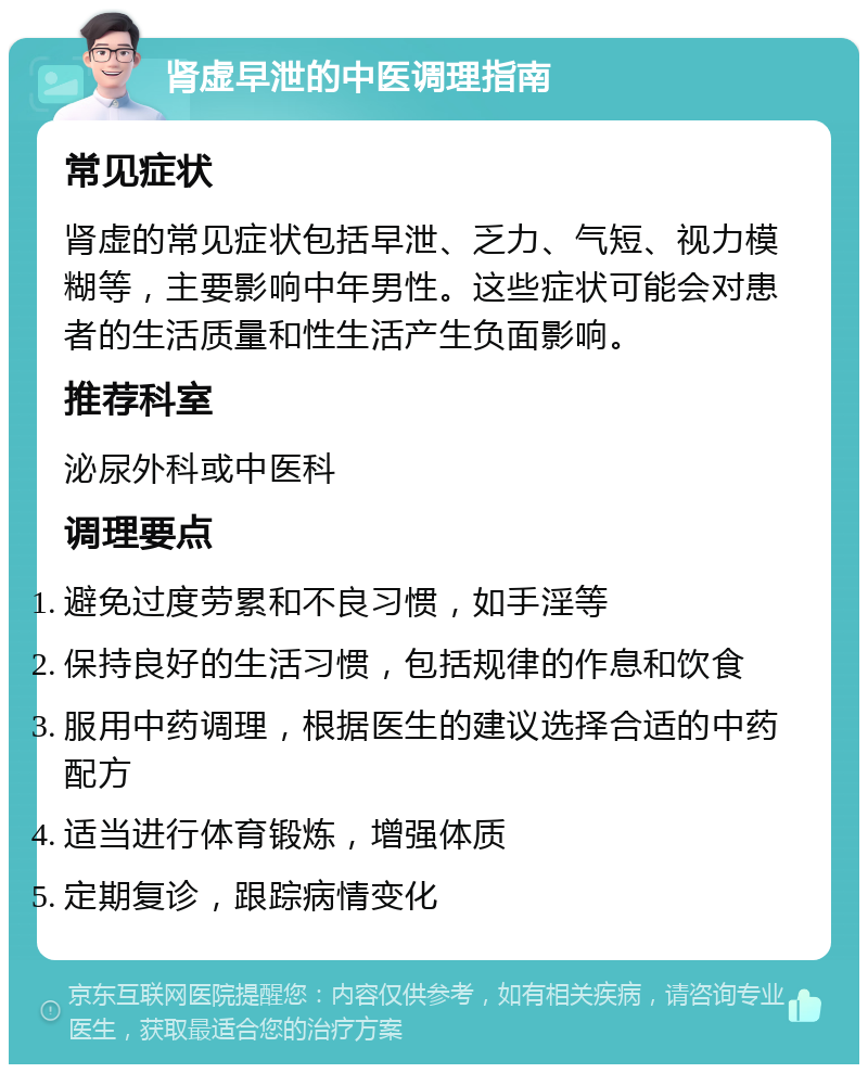 肾虚早泄的中医调理指南 常见症状 肾虚的常见症状包括早泄、乏力、气短、视力模糊等，主要影响中年男性。这些症状可能会对患者的生活质量和性生活产生负面影响。 推荐科室 泌尿外科或中医科 调理要点 避免过度劳累和不良习惯，如手淫等 保持良好的生活习惯，包括规律的作息和饮食 服用中药调理，根据医生的建议选择合适的中药配方 适当进行体育锻炼，增强体质 定期复诊，跟踪病情变化