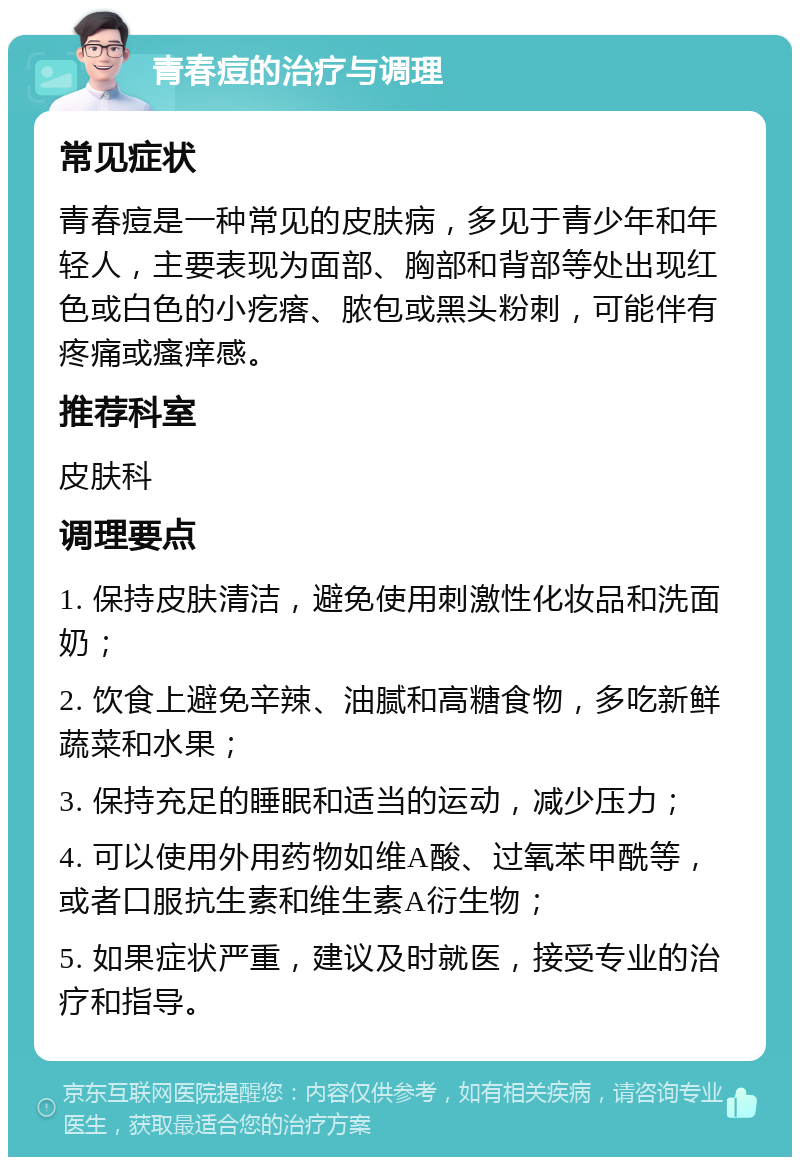 青春痘的治疗与调理 常见症状 青春痘是一种常见的皮肤病，多见于青少年和年轻人，主要表现为面部、胸部和背部等处出现红色或白色的小疙瘩、脓包或黑头粉刺，可能伴有疼痛或瘙痒感。 推荐科室 皮肤科 调理要点 1. 保持皮肤清洁，避免使用刺激性化妆品和洗面奶； 2. 饮食上避免辛辣、油腻和高糖食物，多吃新鲜蔬菜和水果； 3. 保持充足的睡眠和适当的运动，减少压力； 4. 可以使用外用药物如维A酸、过氧苯甲酰等，或者口服抗生素和维生素A衍生物； 5. 如果症状严重，建议及时就医，接受专业的治疗和指导。