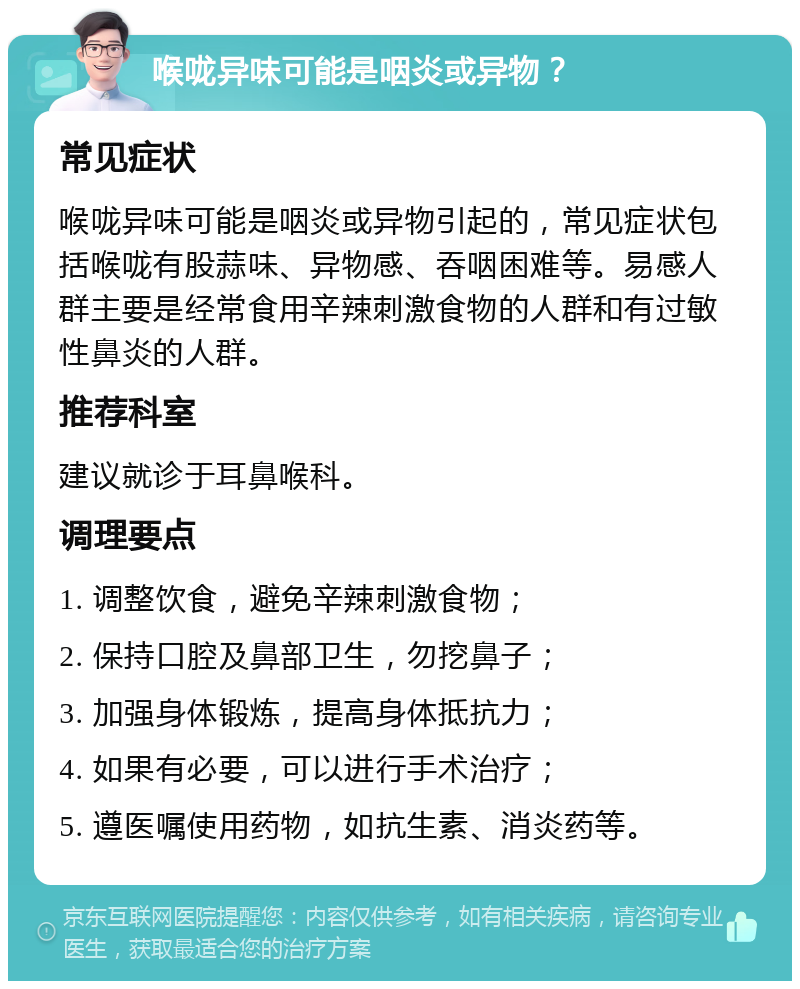 喉咙异味可能是咽炎或异物？ 常见症状 喉咙异味可能是咽炎或异物引起的，常见症状包括喉咙有股蒜味、异物感、吞咽困难等。易感人群主要是经常食用辛辣刺激食物的人群和有过敏性鼻炎的人群。 推荐科室 建议就诊于耳鼻喉科。 调理要点 1. 调整饮食，避免辛辣刺激食物； 2. 保持口腔及鼻部卫生，勿挖鼻子； 3. 加强身体锻炼，提高身体抵抗力； 4. 如果有必要，可以进行手术治疗； 5. 遵医嘱使用药物，如抗生素、消炎药等。