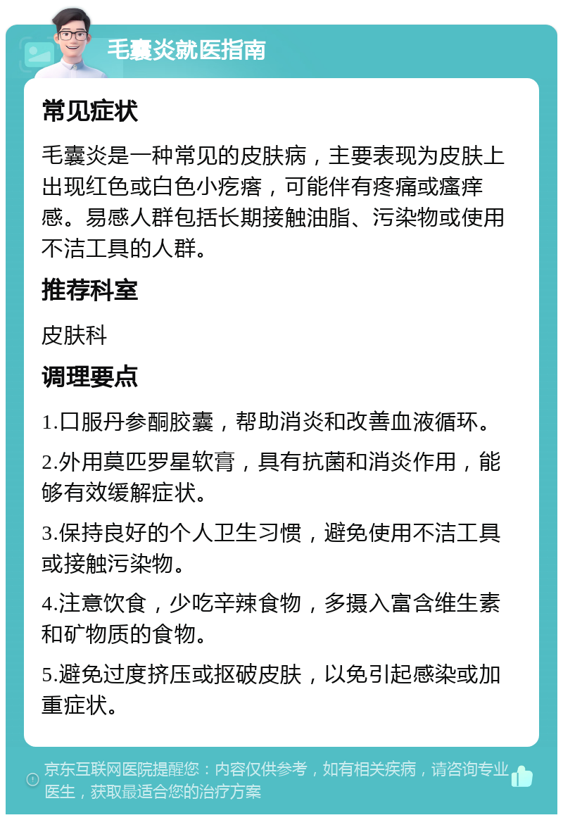 毛囊炎就医指南 常见症状 毛囊炎是一种常见的皮肤病，主要表现为皮肤上出现红色或白色小疙瘩，可能伴有疼痛或瘙痒感。易感人群包括长期接触油脂、污染物或使用不洁工具的人群。 推荐科室 皮肤科 调理要点 1.口服丹参酮胶囊，帮助消炎和改善血液循环。 2.外用莫匹罗星软膏，具有抗菌和消炎作用，能够有效缓解症状。 3.保持良好的个人卫生习惯，避免使用不洁工具或接触污染物。 4.注意饮食，少吃辛辣食物，多摄入富含维生素和矿物质的食物。 5.避免过度挤压或抠破皮肤，以免引起感染或加重症状。