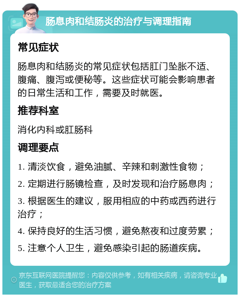 肠息肉和结肠炎的治疗与调理指南 常见症状 肠息肉和结肠炎的常见症状包括肛门坠胀不适、腹痛、腹泻或便秘等。这些症状可能会影响患者的日常生活和工作，需要及时就医。 推荐科室 消化内科或肛肠科 调理要点 1. 清淡饮食，避免油腻、辛辣和刺激性食物； 2. 定期进行肠镜检查，及时发现和治疗肠息肉； 3. 根据医生的建议，服用相应的中药或西药进行治疗； 4. 保持良好的生活习惯，避免熬夜和过度劳累； 5. 注意个人卫生，避免感染引起的肠道疾病。