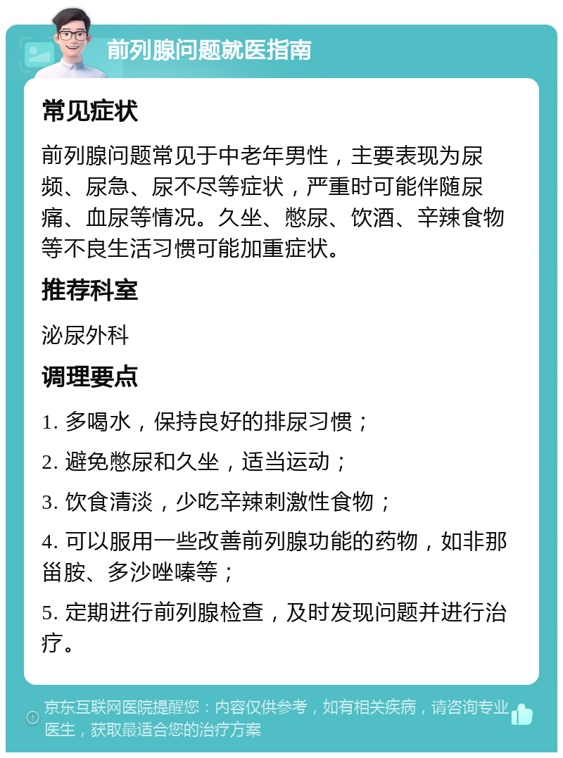 前列腺问题就医指南 常见症状 前列腺问题常见于中老年男性，主要表现为尿频、尿急、尿不尽等症状，严重时可能伴随尿痛、血尿等情况。久坐、憋尿、饮酒、辛辣食物等不良生活习惯可能加重症状。 推荐科室 泌尿外科 调理要点 1. 多喝水，保持良好的排尿习惯； 2. 避免憋尿和久坐，适当运动； 3. 饮食清淡，少吃辛辣刺激性食物； 4. 可以服用一些改善前列腺功能的药物，如非那甾胺、多沙唑嗪等； 5. 定期进行前列腺检查，及时发现问题并进行治疗。