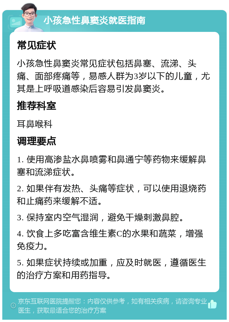 小孩急性鼻窦炎就医指南 常见症状 小孩急性鼻窦炎常见症状包括鼻塞、流涕、头痛、面部疼痛等，易感人群为3岁以下的儿童，尤其是上呼吸道感染后容易引发鼻窦炎。 推荐科室 耳鼻喉科 调理要点 1. 使用高渗盐水鼻喷雾和鼻通宁等药物来缓解鼻塞和流涕症状。 2. 如果伴有发热、头痛等症状，可以使用退烧药和止痛药来缓解不适。 3. 保持室内空气湿润，避免干燥刺激鼻腔。 4. 饮食上多吃富含维生素C的水果和蔬菜，增强免疫力。 5. 如果症状持续或加重，应及时就医，遵循医生的治疗方案和用药指导。