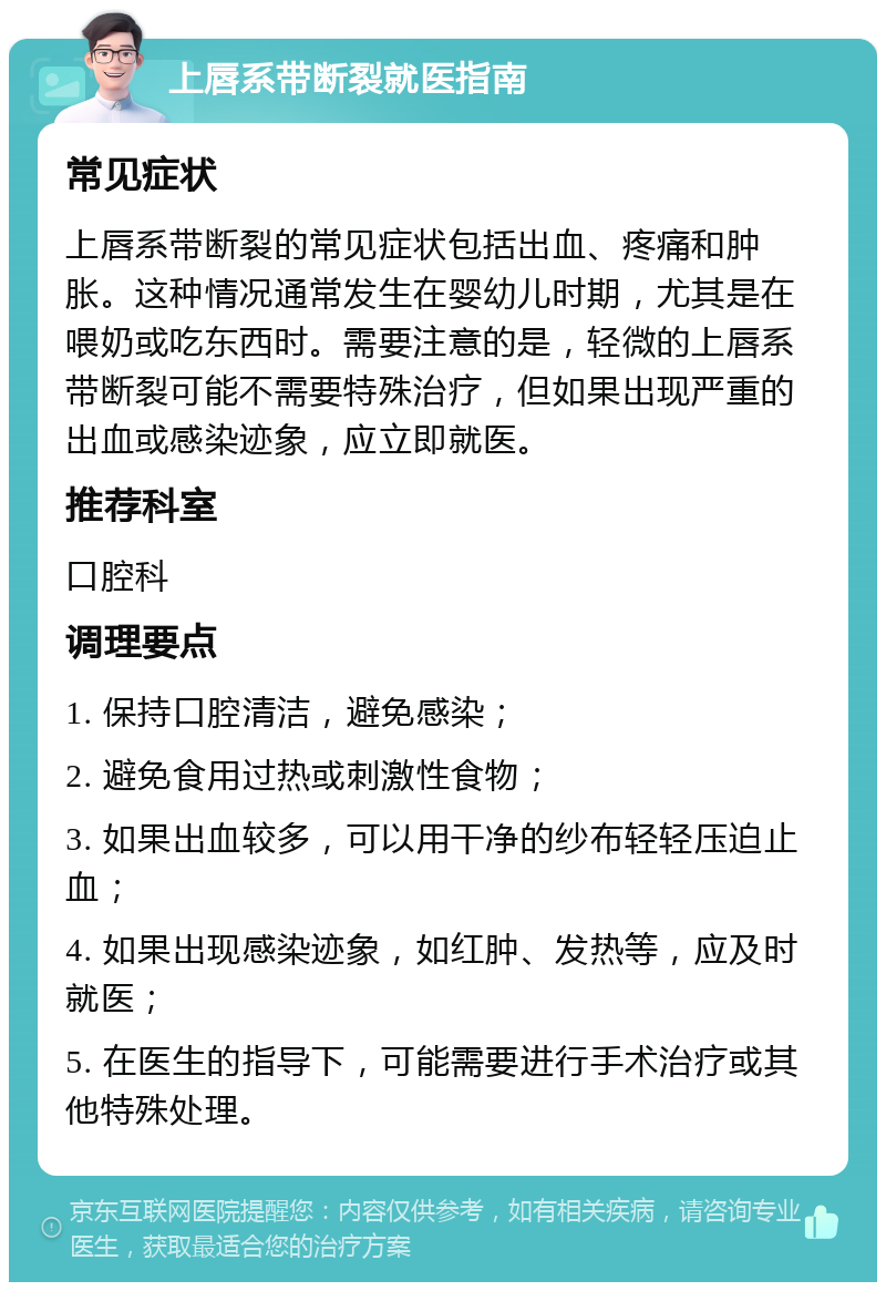 上唇系带断裂就医指南 常见症状 上唇系带断裂的常见症状包括出血、疼痛和肿胀。这种情况通常发生在婴幼儿时期，尤其是在喂奶或吃东西时。需要注意的是，轻微的上唇系带断裂可能不需要特殊治疗，但如果出现严重的出血或感染迹象，应立即就医。 推荐科室 口腔科 调理要点 1. 保持口腔清洁，避免感染； 2. 避免食用过热或刺激性食物； 3. 如果出血较多，可以用干净的纱布轻轻压迫止血； 4. 如果出现感染迹象，如红肿、发热等，应及时就医； 5. 在医生的指导下，可能需要进行手术治疗或其他特殊处理。