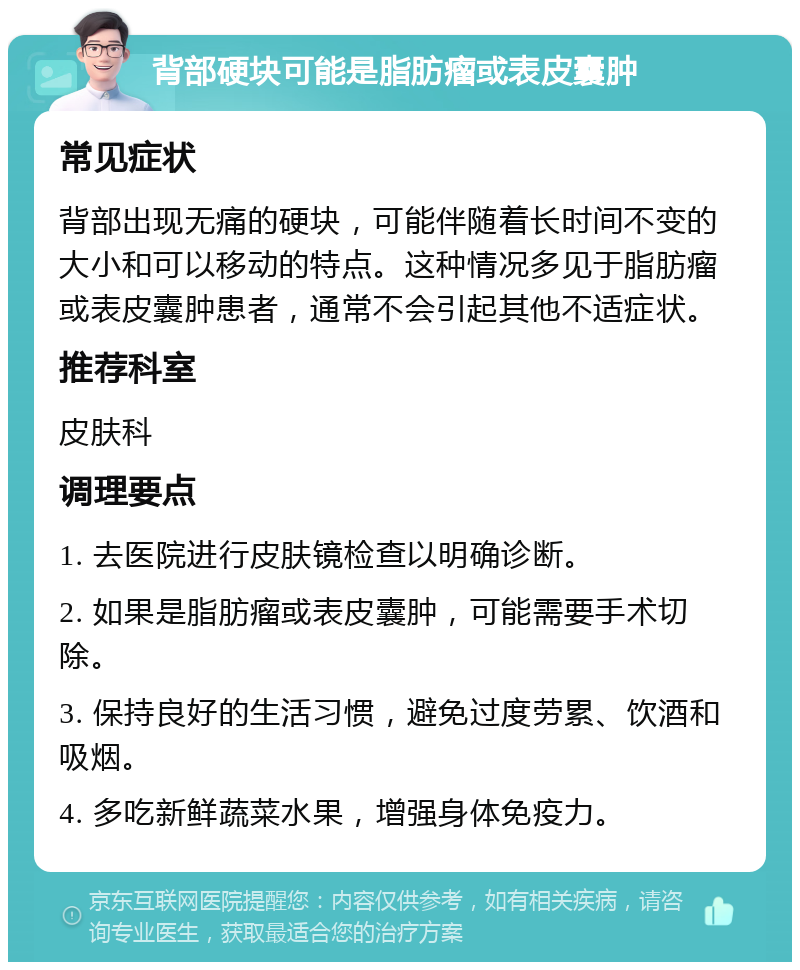 背部硬块可能是脂肪瘤或表皮囊肿 常见症状 背部出现无痛的硬块，可能伴随着长时间不变的大小和可以移动的特点。这种情况多见于脂肪瘤或表皮囊肿患者，通常不会引起其他不适症状。 推荐科室 皮肤科 调理要点 1. 去医院进行皮肤镜检查以明确诊断。 2. 如果是脂肪瘤或表皮囊肿，可能需要手术切除。 3. 保持良好的生活习惯，避免过度劳累、饮酒和吸烟。 4. 多吃新鲜蔬菜水果，增强身体免疫力。