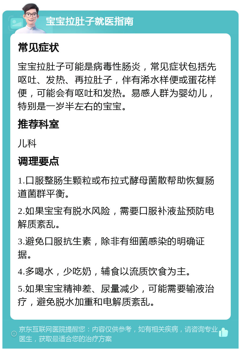 宝宝拉肚子就医指南 常见症状 宝宝拉肚子可能是病毒性肠炎，常见症状包括先呕吐、发热、再拉肚子，伴有浠水样便或蛋花样便，可能会有呕吐和发热。易感人群为婴幼儿，特别是一岁半左右的宝宝。 推荐科室 儿科 调理要点 1.口服整肠生颗粒或布拉式酵母菌散帮助恢复肠道菌群平衡。 2.如果宝宝有脱水风险，需要口服补液盐预防电解质紊乱。 3.避免口服抗生素，除非有细菌感染的明确证据。 4.多喝水，少吃奶，辅食以流质饮食为主。 5.如果宝宝精神差、尿量减少，可能需要输液治疗，避免脱水加重和电解质紊乱。