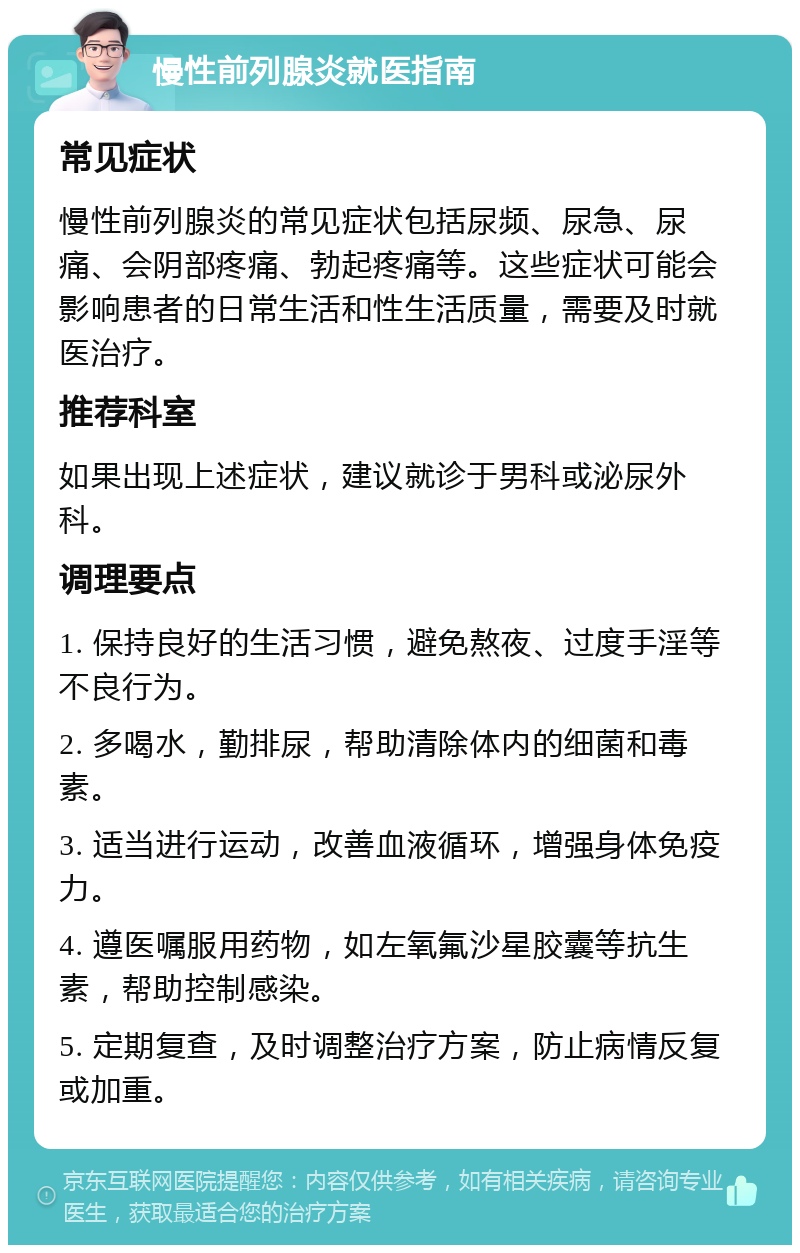 慢性前列腺炎就医指南 常见症状 慢性前列腺炎的常见症状包括尿频、尿急、尿痛、会阴部疼痛、勃起疼痛等。这些症状可能会影响患者的日常生活和性生活质量，需要及时就医治疗。 推荐科室 如果出现上述症状，建议就诊于男科或泌尿外科。 调理要点 1. 保持良好的生活习惯，避免熬夜、过度手淫等不良行为。 2. 多喝水，勤排尿，帮助清除体内的细菌和毒素。 3. 适当进行运动，改善血液循环，增强身体免疫力。 4. 遵医嘱服用药物，如左氧氟沙星胶囊等抗生素，帮助控制感染。 5. 定期复查，及时调整治疗方案，防止病情反复或加重。