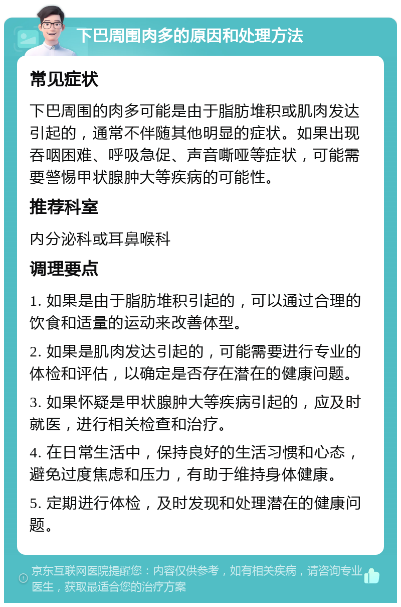 下巴周围肉多的原因和处理方法 常见症状 下巴周围的肉多可能是由于脂肪堆积或肌肉发达引起的，通常不伴随其他明显的症状。如果出现吞咽困难、呼吸急促、声音嘶哑等症状，可能需要警惕甲状腺肿大等疾病的可能性。 推荐科室 内分泌科或耳鼻喉科 调理要点 1. 如果是由于脂肪堆积引起的，可以通过合理的饮食和适量的运动来改善体型。 2. 如果是肌肉发达引起的，可能需要进行专业的体检和评估，以确定是否存在潜在的健康问题。 3. 如果怀疑是甲状腺肿大等疾病引起的，应及时就医，进行相关检查和治疗。 4. 在日常生活中，保持良好的生活习惯和心态，避免过度焦虑和压力，有助于维持身体健康。 5. 定期进行体检，及时发现和处理潜在的健康问题。