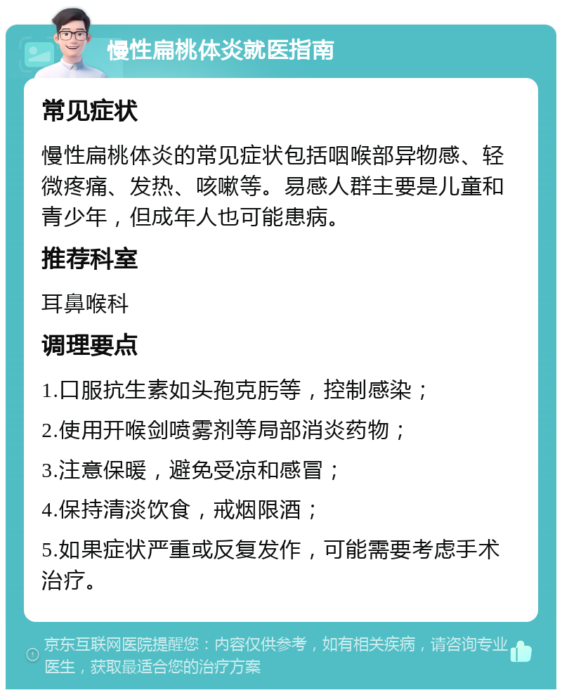 慢性扁桃体炎就医指南 常见症状 慢性扁桃体炎的常见症状包括咽喉部异物感、轻微疼痛、发热、咳嗽等。易感人群主要是儿童和青少年，但成年人也可能患病。 推荐科室 耳鼻喉科 调理要点 1.口服抗生素如头孢克肟等，控制感染； 2.使用开喉剑喷雾剂等局部消炎药物； 3.注意保暖，避免受凉和感冒； 4.保持清淡饮食，戒烟限酒； 5.如果症状严重或反复发作，可能需要考虑手术治疗。