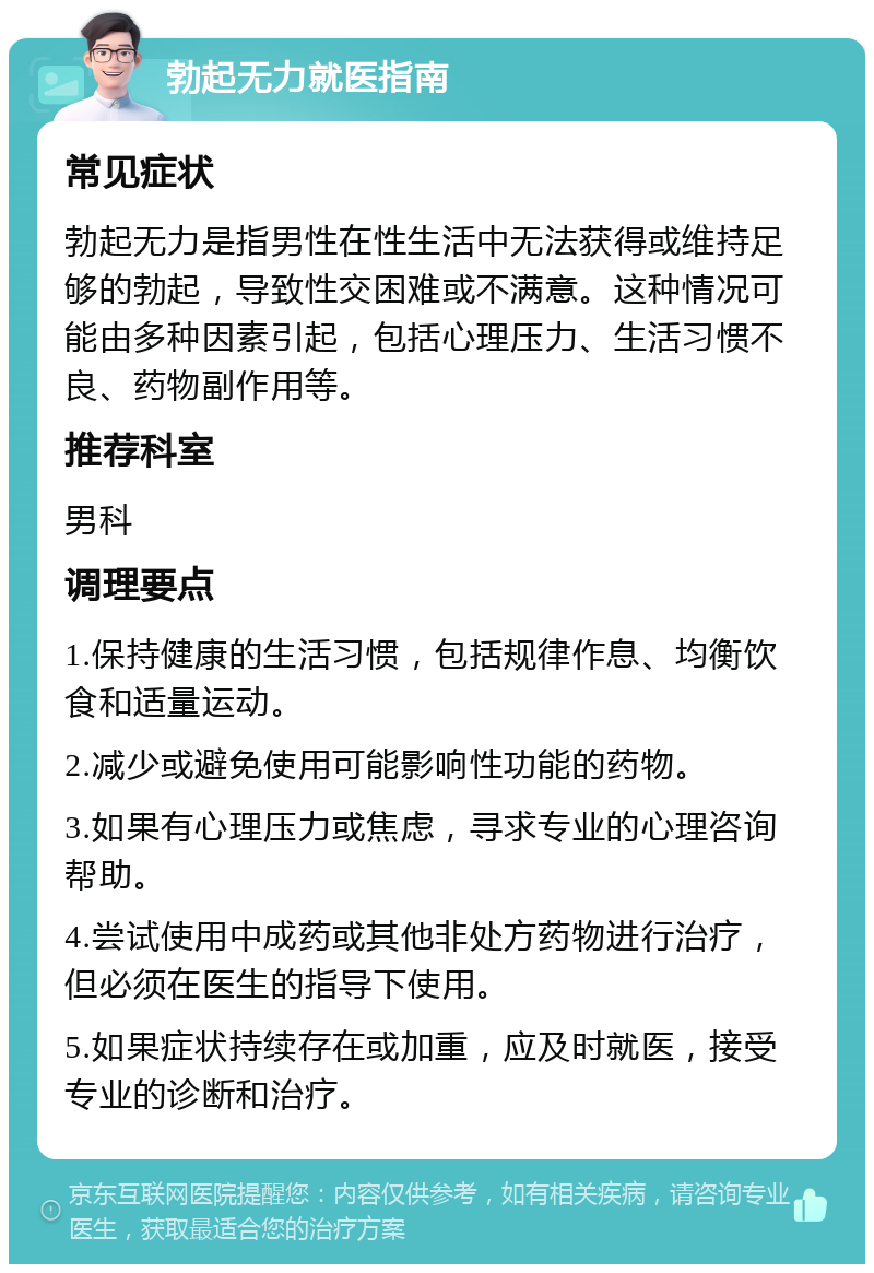 勃起无力就医指南 常见症状 勃起无力是指男性在性生活中无法获得或维持足够的勃起，导致性交困难或不满意。这种情况可能由多种因素引起，包括心理压力、生活习惯不良、药物副作用等。 推荐科室 男科 调理要点 1.保持健康的生活习惯，包括规律作息、均衡饮食和适量运动。 2.减少或避免使用可能影响性功能的药物。 3.如果有心理压力或焦虑，寻求专业的心理咨询帮助。 4.尝试使用中成药或其他非处方药物进行治疗，但必须在医生的指导下使用。 5.如果症状持续存在或加重，应及时就医，接受专业的诊断和治疗。