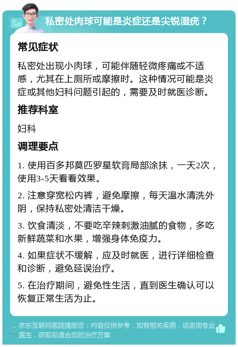 私密处肉球可能是炎症还是尖锐湿疣？ 常见症状 私密处出现小肉球，可能伴随轻微疼痛或不适感，尤其在上厕所或摩擦时。这种情况可能是炎症或其他妇科问题引起的，需要及时就医诊断。 推荐科室 妇科 调理要点 1. 使用百多邦莫匹罗星软膏局部涂抹，一天2次，使用3-5天看看效果。 2. 注意穿宽松内裤，避免摩擦，每天温水清洗外阴，保持私密处清洁干燥。 3. 饮食清淡，不要吃辛辣刺激油腻的食物，多吃新鲜蔬菜和水果，增强身体免疫力。 4. 如果症状不缓解，应及时就医，进行详细检查和诊断，避免延误治疗。 5. 在治疗期间，避免性生活，直到医生确认可以恢复正常生活为止。