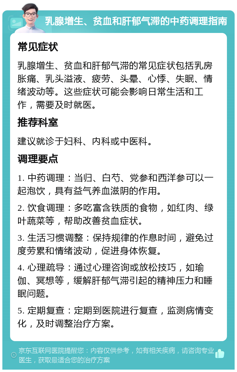 乳腺增生、贫血和肝郁气滞的中药调理指南 常见症状 乳腺增生、贫血和肝郁气滞的常见症状包括乳房胀痛、乳头溢液、疲劳、头晕、心悸、失眠、情绪波动等。这些症状可能会影响日常生活和工作，需要及时就医。 推荐科室 建议就诊于妇科、内科或中医科。 调理要点 1. 中药调理：当归、白芍、党参和西洋参可以一起泡饮，具有益气养血滋阴的作用。 2. 饮食调理：多吃富含铁质的食物，如红肉、绿叶蔬菜等，帮助改善贫血症状。 3. 生活习惯调整：保持规律的作息时间，避免过度劳累和情绪波动，促进身体恢复。 4. 心理疏导：通过心理咨询或放松技巧，如瑜伽、冥想等，缓解肝郁气滞引起的精神压力和睡眠问题。 5. 定期复查：定期到医院进行复查，监测病情变化，及时调整治疗方案。