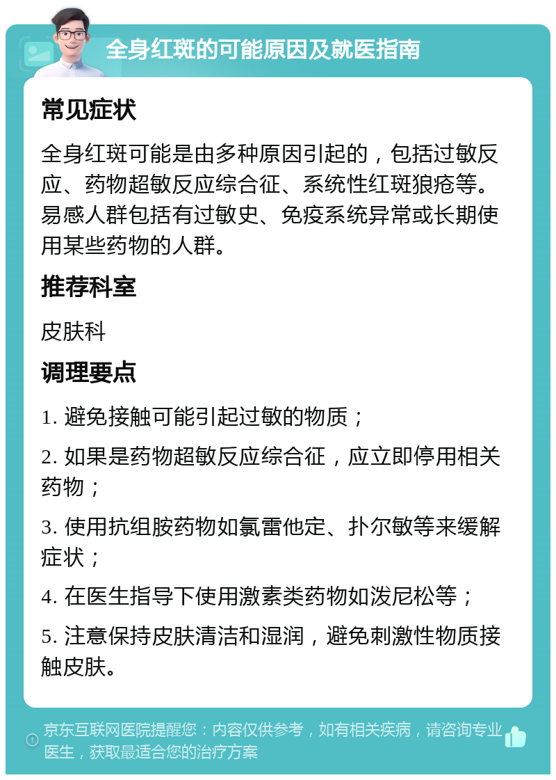 全身红斑的可能原因及就医指南 常见症状 全身红斑可能是由多种原因引起的，包括过敏反应、药物超敏反应综合征、系统性红斑狼疮等。易感人群包括有过敏史、免疫系统异常或长期使用某些药物的人群。 推荐科室 皮肤科 调理要点 1. 避免接触可能引起过敏的物质； 2. 如果是药物超敏反应综合征，应立即停用相关药物； 3. 使用抗组胺药物如氯雷他定、扑尔敏等来缓解症状； 4. 在医生指导下使用激素类药物如泼尼松等； 5. 注意保持皮肤清洁和湿润，避免刺激性物质接触皮肤。