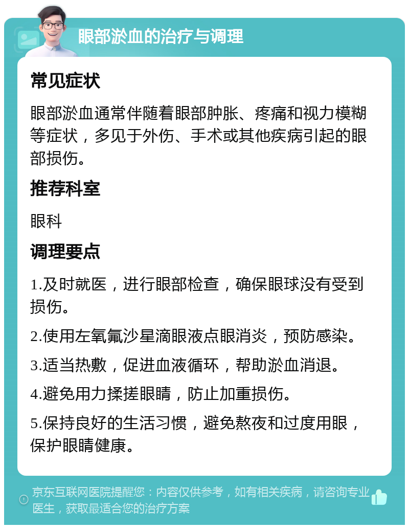 眼部淤血的治疗与调理 常见症状 眼部淤血通常伴随着眼部肿胀、疼痛和视力模糊等症状，多见于外伤、手术或其他疾病引起的眼部损伤。 推荐科室 眼科 调理要点 1.及时就医，进行眼部检查，确保眼球没有受到损伤。 2.使用左氧氟沙星滴眼液点眼消炎，预防感染。 3.适当热敷，促进血液循环，帮助淤血消退。 4.避免用力揉搓眼睛，防止加重损伤。 5.保持良好的生活习惯，避免熬夜和过度用眼，保护眼睛健康。