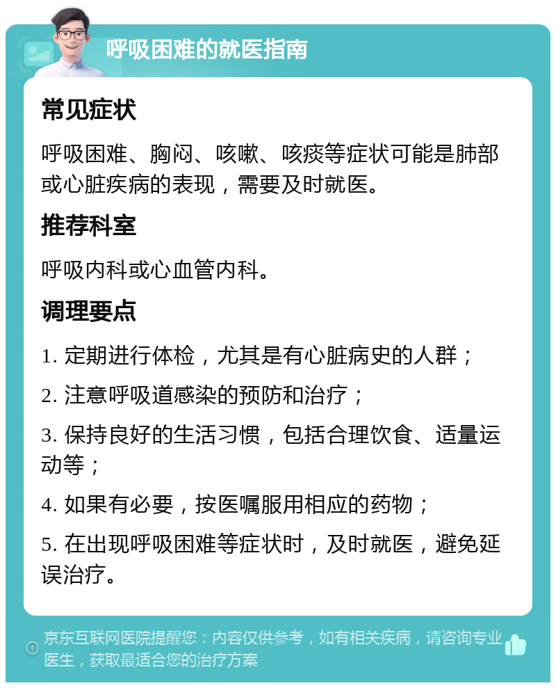 呼吸困难的就医指南 常见症状 呼吸困难、胸闷、咳嗽、咳痰等症状可能是肺部或心脏疾病的表现，需要及时就医。 推荐科室 呼吸内科或心血管内科。 调理要点 1. 定期进行体检，尤其是有心脏病史的人群； 2. 注意呼吸道感染的预防和治疗； 3. 保持良好的生活习惯，包括合理饮食、适量运动等； 4. 如果有必要，按医嘱服用相应的药物； 5. 在出现呼吸困难等症状时，及时就医，避免延误治疗。