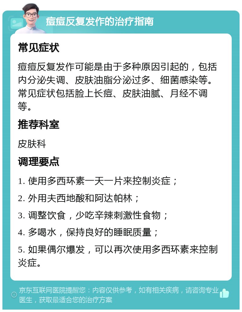 痘痘反复发作的治疗指南 常见症状 痘痘反复发作可能是由于多种原因引起的，包括内分泌失调、皮肤油脂分泌过多、细菌感染等。常见症状包括脸上长痘、皮肤油腻、月经不调等。 推荐科室 皮肤科 调理要点 1. 使用多西环素一天一片来控制炎症； 2. 外用夫西地酸和阿达帕林； 3. 调整饮食，少吃辛辣刺激性食物； 4. 多喝水，保持良好的睡眠质量； 5. 如果偶尔爆发，可以再次使用多西环素来控制炎症。