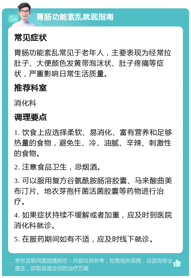 胃肠功能紊乱就医指南 常见症状 胃肠功能紊乱常见于老年人，主要表现为经常拉肚子、大便颜色发黄带泡沫状、肚子疼痛等症状，严重影响日常生活质量。 推荐科室 消化科 调理要点 1. 饮食上应选择柔软、易消化、富有营养和足够热量的食物，避免生、冷、油腻、辛辣、刺激性的食物。 2. 注意食品卫生，忌烟酒。 3. 可以服用复方谷氨酰胺肠溶胶囊、马来酸曲美布汀片、地衣芽孢杆菌活菌胶囊等药物进行治疗。 4. 如果症状持续不缓解或者加重，应及时到医院消化科就诊。 5. 在服药期间如有不适，应及时线下就诊。