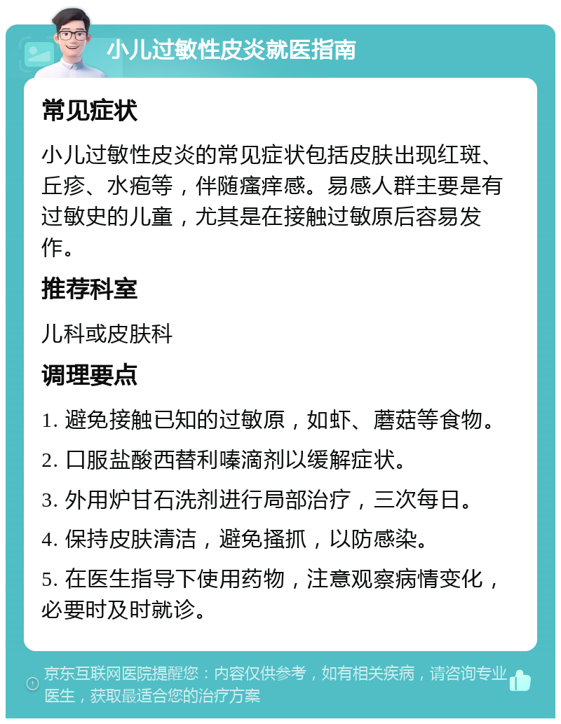 小儿过敏性皮炎就医指南 常见症状 小儿过敏性皮炎的常见症状包括皮肤出现红斑、丘疹、水疱等，伴随瘙痒感。易感人群主要是有过敏史的儿童，尤其是在接触过敏原后容易发作。 推荐科室 儿科或皮肤科 调理要点 1. 避免接触已知的过敏原，如虾、蘑菇等食物。 2. 口服盐酸西替利嗪滴剂以缓解症状。 3. 外用炉甘石洗剂进行局部治疗，三次每日。 4. 保持皮肤清洁，避免搔抓，以防感染。 5. 在医生指导下使用药物，注意观察病情变化，必要时及时就诊。