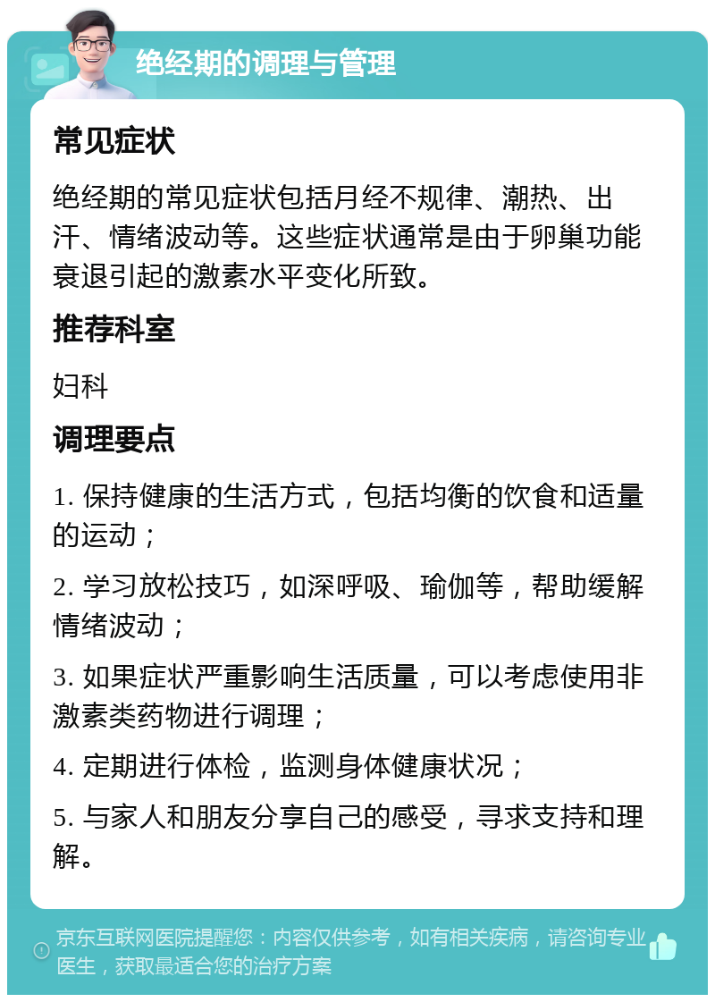 绝经期的调理与管理 常见症状 绝经期的常见症状包括月经不规律、潮热、出汗、情绪波动等。这些症状通常是由于卵巢功能衰退引起的激素水平变化所致。 推荐科室 妇科 调理要点 1. 保持健康的生活方式，包括均衡的饮食和适量的运动； 2. 学习放松技巧，如深呼吸、瑜伽等，帮助缓解情绪波动； 3. 如果症状严重影响生活质量，可以考虑使用非激素类药物进行调理； 4. 定期进行体检，监测身体健康状况； 5. 与家人和朋友分享自己的感受，寻求支持和理解。