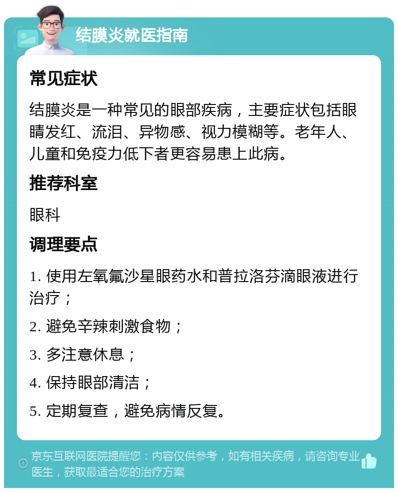 结膜炎就医指南 常见症状 结膜炎是一种常见的眼部疾病，主要症状包括眼睛发红、流泪、异物感、视力模糊等。老年人、儿童和免疫力低下者更容易患上此病。 推荐科室 眼科 调理要点 1. 使用左氧氟沙星眼药水和普拉洛芬滴眼液进行治疗； 2. 避免辛辣刺激食物； 3. 多注意休息； 4. 保持眼部清洁； 5. 定期复查，避免病情反复。