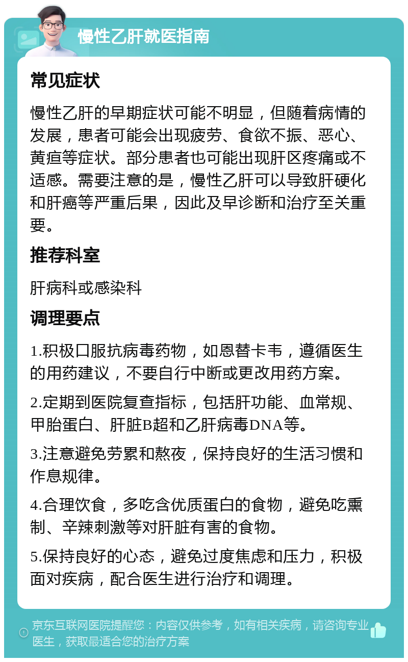 慢性乙肝就医指南 常见症状 慢性乙肝的早期症状可能不明显，但随着病情的发展，患者可能会出现疲劳、食欲不振、恶心、黄疸等症状。部分患者也可能出现肝区疼痛或不适感。需要注意的是，慢性乙肝可以导致肝硬化和肝癌等严重后果，因此及早诊断和治疗至关重要。 推荐科室 肝病科或感染科 调理要点 1.积极口服抗病毒药物，如恩替卡韦，遵循医生的用药建议，不要自行中断或更改用药方案。 2.定期到医院复查指标，包括肝功能、血常规、甲胎蛋白、肝脏B超和乙肝病毒DNA等。 3.注意避免劳累和熬夜，保持良好的生活习惯和作息规律。 4.合理饮食，多吃含优质蛋白的食物，避免吃熏制、辛辣刺激等对肝脏有害的食物。 5.保持良好的心态，避免过度焦虑和压力，积极面对疾病，配合医生进行治疗和调理。