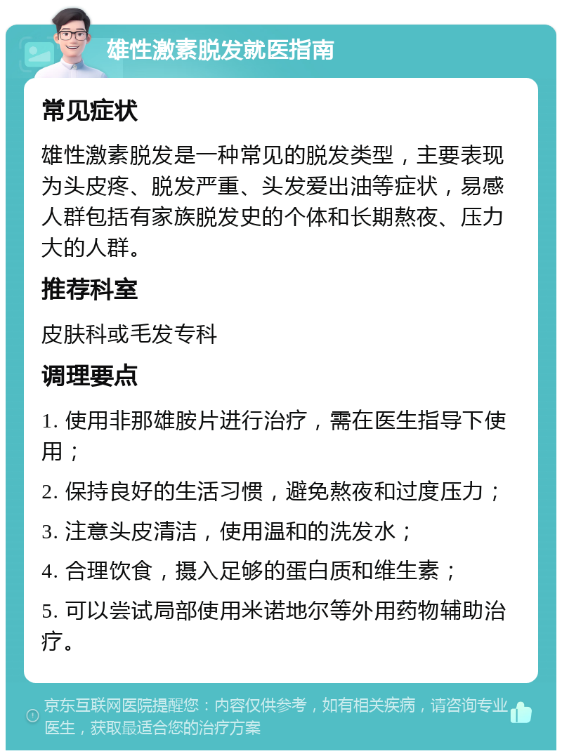 雄性激素脱发就医指南 常见症状 雄性激素脱发是一种常见的脱发类型，主要表现为头皮疼、脱发严重、头发爱出油等症状，易感人群包括有家族脱发史的个体和长期熬夜、压力大的人群。 推荐科室 皮肤科或毛发专科 调理要点 1. 使用非那雄胺片进行治疗，需在医生指导下使用； 2. 保持良好的生活习惯，避免熬夜和过度压力； 3. 注意头皮清洁，使用温和的洗发水； 4. 合理饮食，摄入足够的蛋白质和维生素； 5. 可以尝试局部使用米诺地尔等外用药物辅助治疗。