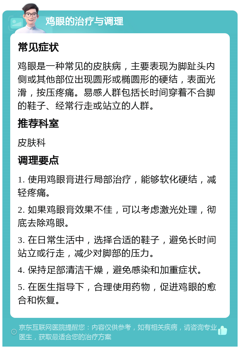 鸡眼的治疗与调理 常见症状 鸡眼是一种常见的皮肤病，主要表现为脚趾头内侧或其他部位出现圆形或椭圆形的硬结，表面光滑，按压疼痛。易感人群包括长时间穿着不合脚的鞋子、经常行走或站立的人群。 推荐科室 皮肤科 调理要点 1. 使用鸡眼膏进行局部治疗，能够软化硬结，减轻疼痛。 2. 如果鸡眼膏效果不佳，可以考虑激光处理，彻底去除鸡眼。 3. 在日常生活中，选择合适的鞋子，避免长时间站立或行走，减少对脚部的压力。 4. 保持足部清洁干燥，避免感染和加重症状。 5. 在医生指导下，合理使用药物，促进鸡眼的愈合和恢复。