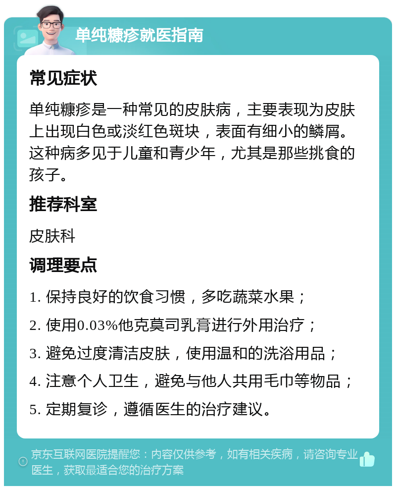 单纯糠疹就医指南 常见症状 单纯糠疹是一种常见的皮肤病，主要表现为皮肤上出现白色或淡红色斑块，表面有细小的鳞屑。这种病多见于儿童和青少年，尤其是那些挑食的孩子。 推荐科室 皮肤科 调理要点 1. 保持良好的饮食习惯，多吃蔬菜水果； 2. 使用0.03%他克莫司乳膏进行外用治疗； 3. 避免过度清洁皮肤，使用温和的洗浴用品； 4. 注意个人卫生，避免与他人共用毛巾等物品； 5. 定期复诊，遵循医生的治疗建议。