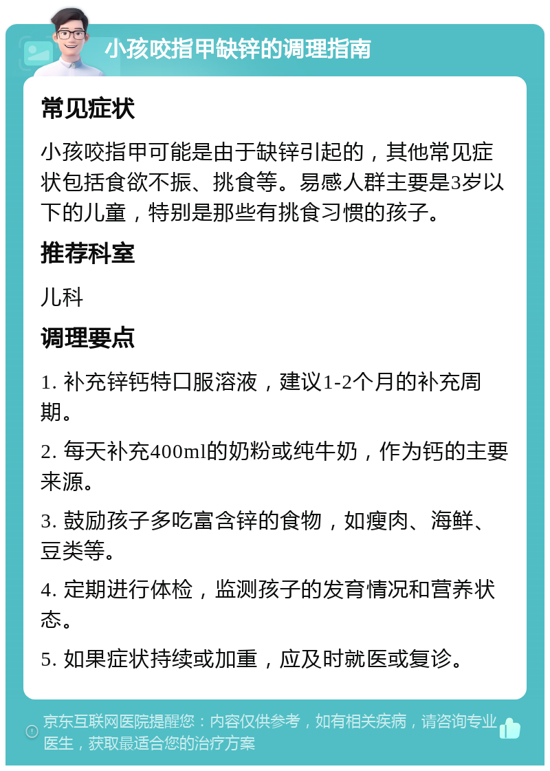 小孩咬指甲缺锌的调理指南 常见症状 小孩咬指甲可能是由于缺锌引起的，其他常见症状包括食欲不振、挑食等。易感人群主要是3岁以下的儿童，特别是那些有挑食习惯的孩子。 推荐科室 儿科 调理要点 1. 补充锌钙特口服溶液，建议1-2个月的补充周期。 2. 每天补充400ml的奶粉或纯牛奶，作为钙的主要来源。 3. 鼓励孩子多吃富含锌的食物，如瘦肉、海鲜、豆类等。 4. 定期进行体检，监测孩子的发育情况和营养状态。 5. 如果症状持续或加重，应及时就医或复诊。