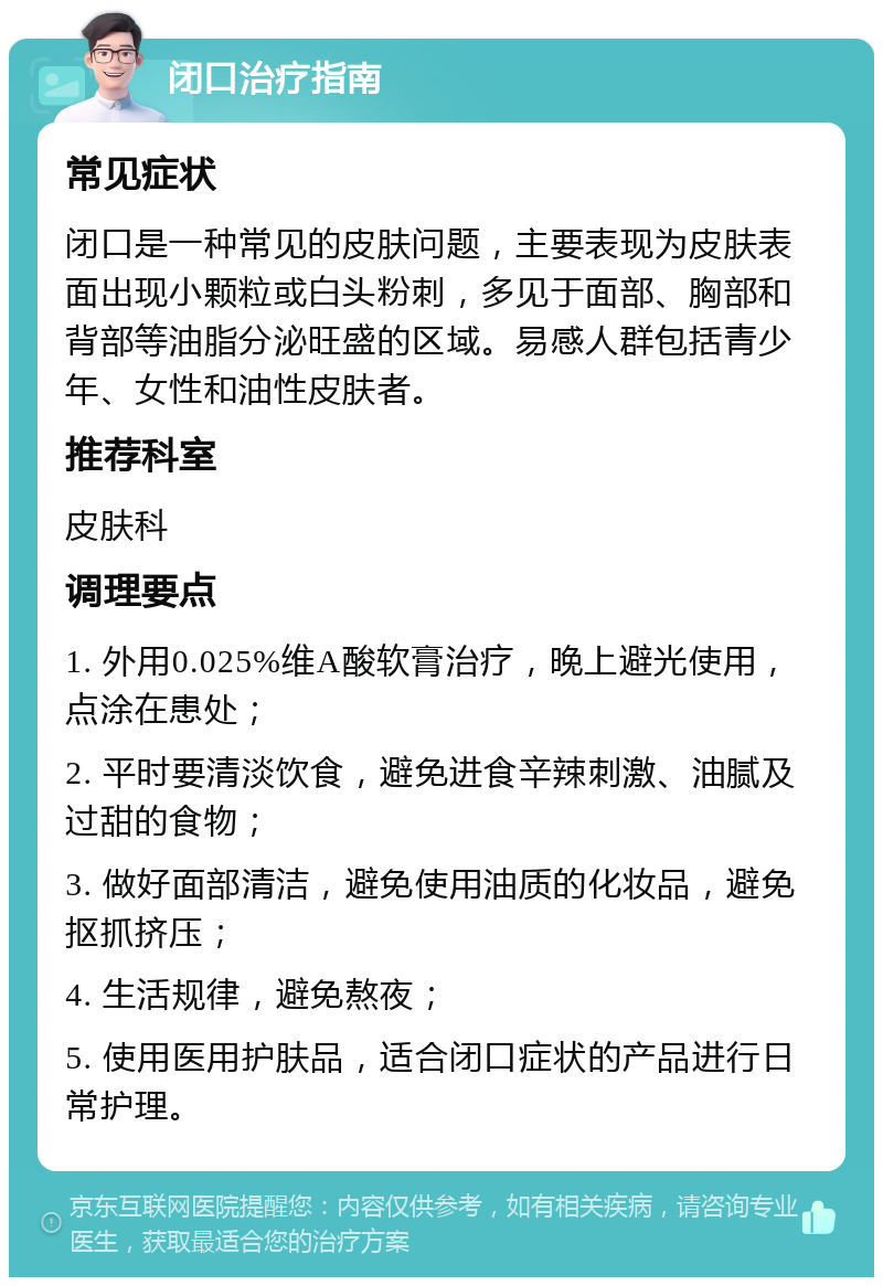 闭口治疗指南 常见症状 闭口是一种常见的皮肤问题，主要表现为皮肤表面出现小颗粒或白头粉刺，多见于面部、胸部和背部等油脂分泌旺盛的区域。易感人群包括青少年、女性和油性皮肤者。 推荐科室 皮肤科 调理要点 1. 外用0.025%维A酸软膏治疗，晚上避光使用，点涂在患处； 2. 平时要清淡饮食，避免进食辛辣刺激、油腻及过甜的食物； 3. 做好面部清洁，避免使用油质的化妆品，避免抠抓挤压； 4. 生活规律，避免熬夜； 5. 使用医用护肤品，适合闭口症状的产品进行日常护理。