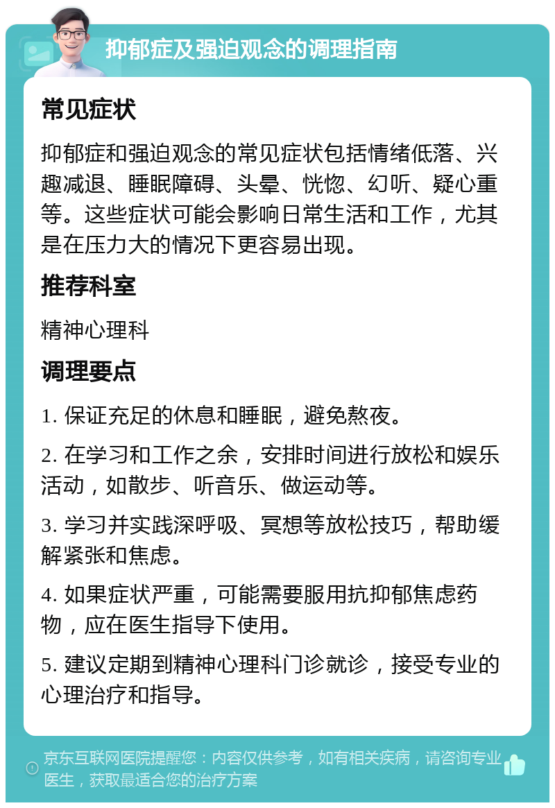 抑郁症及强迫观念的调理指南 常见症状 抑郁症和强迫观念的常见症状包括情绪低落、兴趣减退、睡眠障碍、头晕、恍惚、幻听、疑心重等。这些症状可能会影响日常生活和工作，尤其是在压力大的情况下更容易出现。 推荐科室 精神心理科 调理要点 1. 保证充足的休息和睡眠，避免熬夜。 2. 在学习和工作之余，安排时间进行放松和娱乐活动，如散步、听音乐、做运动等。 3. 学习并实践深呼吸、冥想等放松技巧，帮助缓解紧张和焦虑。 4. 如果症状严重，可能需要服用抗抑郁焦虑药物，应在医生指导下使用。 5. 建议定期到精神心理科门诊就诊，接受专业的心理治疗和指导。