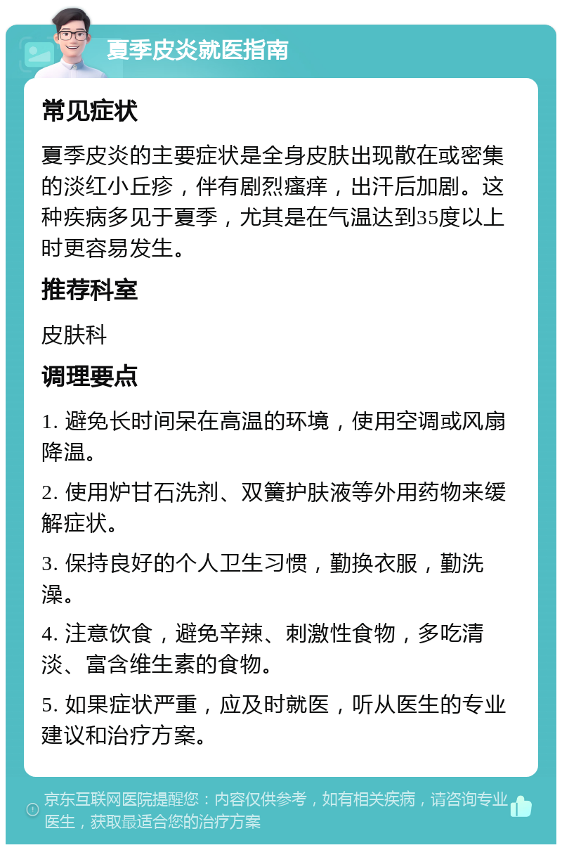 夏季皮炎就医指南 常见症状 夏季皮炎的主要症状是全身皮肤出现散在或密集的淡红小丘疹，伴有剧烈瘙痒，出汗后加剧。这种疾病多见于夏季，尤其是在气温达到35度以上时更容易发生。 推荐科室 皮肤科 调理要点 1. 避免长时间呆在高温的环境，使用空调或风扇降温。 2. 使用炉甘石洗剂、双簧护肤液等外用药物来缓解症状。 3. 保持良好的个人卫生习惯，勤换衣服，勤洗澡。 4. 注意饮食，避免辛辣、刺激性食物，多吃清淡、富含维生素的食物。 5. 如果症状严重，应及时就医，听从医生的专业建议和治疗方案。