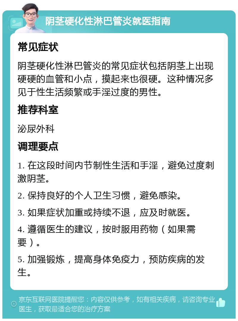 阴茎硬化性淋巴管炎就医指南 常见症状 阴茎硬化性淋巴管炎的常见症状包括阴茎上出现硬硬的血管和小点，摸起来也很硬。这种情况多见于性生活频繁或手淫过度的男性。 推荐科室 泌尿外科 调理要点 1. 在这段时间内节制性生活和手淫，避免过度刺激阴茎。 2. 保持良好的个人卫生习惯，避免感染。 3. 如果症状加重或持续不退，应及时就医。 4. 遵循医生的建议，按时服用药物（如果需要）。 5. 加强锻炼，提高身体免疫力，预防疾病的发生。