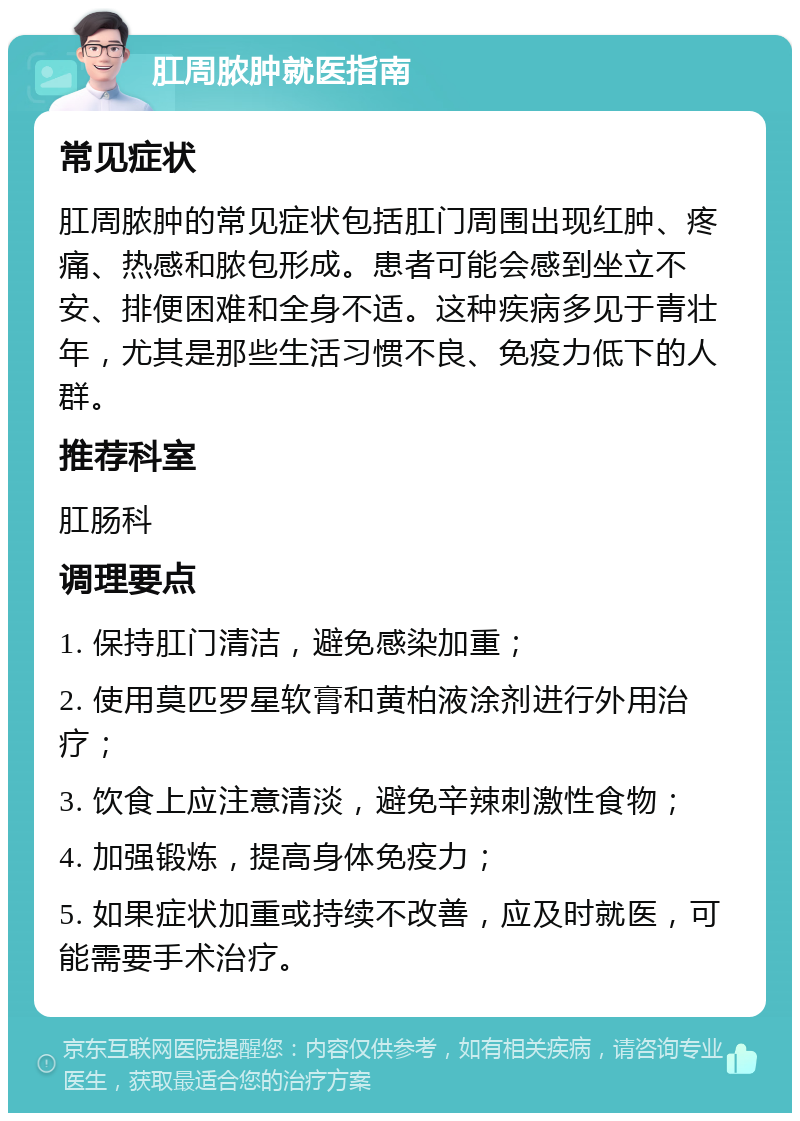 肛周脓肿就医指南 常见症状 肛周脓肿的常见症状包括肛门周围出现红肿、疼痛、热感和脓包形成。患者可能会感到坐立不安、排便困难和全身不适。这种疾病多见于青壮年，尤其是那些生活习惯不良、免疫力低下的人群。 推荐科室 肛肠科 调理要点 1. 保持肛门清洁，避免感染加重； 2. 使用莫匹罗星软膏和黄柏液涂剂进行外用治疗； 3. 饮食上应注意清淡，避免辛辣刺激性食物； 4. 加强锻炼，提高身体免疫力； 5. 如果症状加重或持续不改善，应及时就医，可能需要手术治疗。