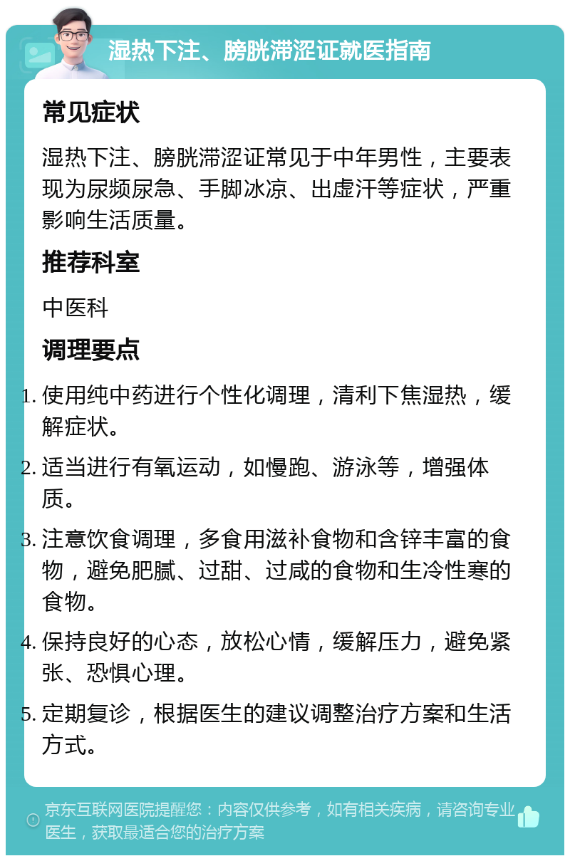 湿热下注、膀胱滞涩证就医指南 常见症状 湿热下注、膀胱滞涩证常见于中年男性，主要表现为尿频尿急、手脚冰凉、出虚汗等症状，严重影响生活质量。 推荐科室 中医科 调理要点 使用纯中药进行个性化调理，清利下焦湿热，缓解症状。 适当进行有氧运动，如慢跑、游泳等，增强体质。 注意饮食调理，多食用滋补食物和含锌丰富的食物，避免肥腻、过甜、过咸的食物和生冷性寒的食物。 保持良好的心态，放松心情，缓解压力，避免紧张、恐惧心理。 定期复诊，根据医生的建议调整治疗方案和生活方式。