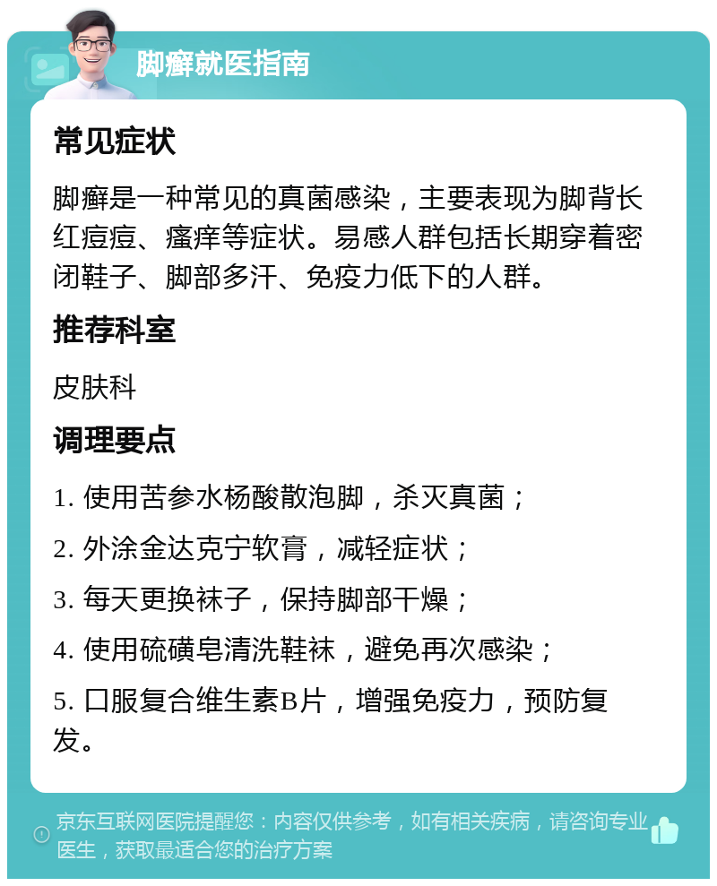 脚癣就医指南 常见症状 脚癣是一种常见的真菌感染，主要表现为脚背长红痘痘、瘙痒等症状。易感人群包括长期穿着密闭鞋子、脚部多汗、免疫力低下的人群。 推荐科室 皮肤科 调理要点 1. 使用苦参水杨酸散泡脚，杀灭真菌； 2. 外涂金达克宁软膏，减轻症状； 3. 每天更换袜子，保持脚部干燥； 4. 使用硫磺皂清洗鞋袜，避免再次感染； 5. 口服复合维生素B片，增强免疫力，预防复发。